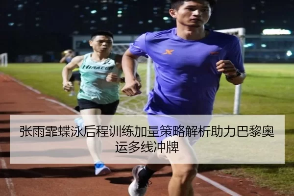 张雨霏蝶泳后程训练加量策略解析助力巴黎奥运多线冲牌